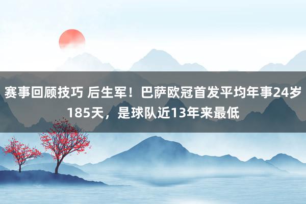 赛事回顾技巧 后生军！巴萨欧冠首发平均年事24岁185天，是球队近13年来最低