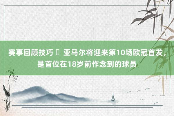 赛事回顾技巧 ✨亚马尔将迎来第10场欧冠首发，是首位在18岁前作念到的球员