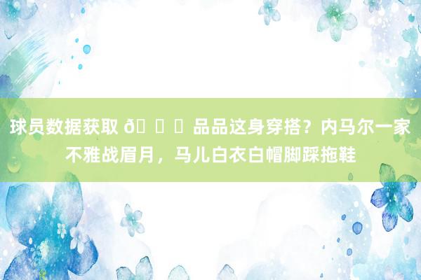 球员数据获取 😄品品这身穿搭？内马尔一家不雅战眉月，马儿白衣白帽脚踩拖鞋