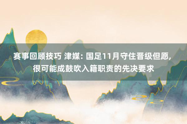 赛事回顾技巧 津媒: 国足11月守住晋级但愿, 很可能成鼓吹入籍职责的先决要求