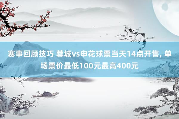 赛事回顾技巧 蓉城vs申花球票当天14点开售, 单场票价最低100元最高400元