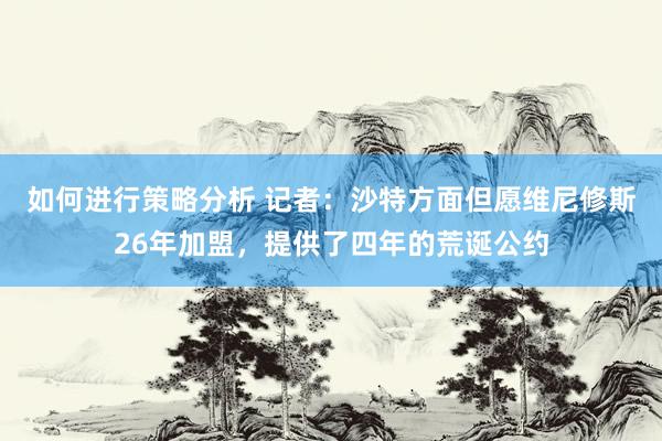 如何进行策略分析 记者：沙特方面但愿维尼修斯26年加盟，提供了四年的荒诞公约