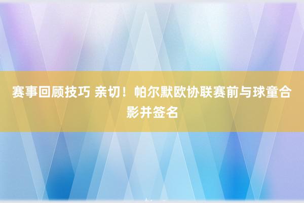 赛事回顾技巧 亲切！帕尔默欧协联赛前与球童合影并签名