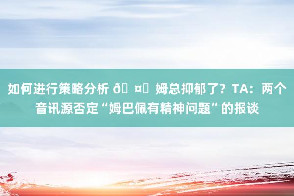 如何进行策略分析 🤔姆总抑郁了？TA：两个音讯源否定“姆巴佩有精神问题”的报谈