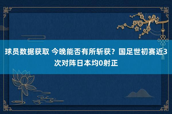 球员数据获取 今晚能否有所斩获？国足世初赛近3次对阵日本均0射正