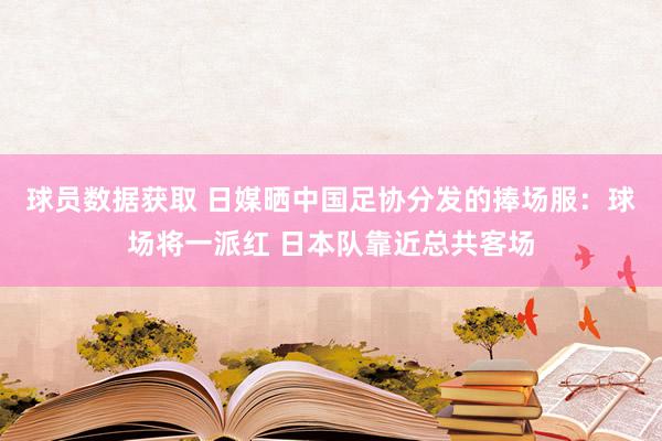 球员数据获取 日媒晒中国足协分发的捧场服：球场将一派红 日本队靠近总共客场