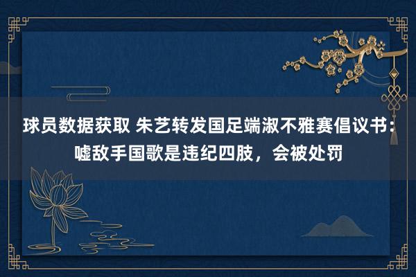 球员数据获取 朱艺转发国足端淑不雅赛倡议书：嘘敌手国歌是违纪四肢，会被处罚