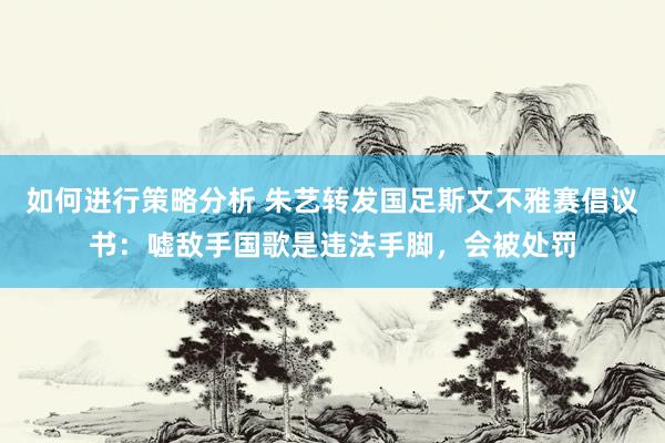 如何进行策略分析 朱艺转发国足斯文不雅赛倡议书：嘘敌手国歌是违法手脚，会被处罚