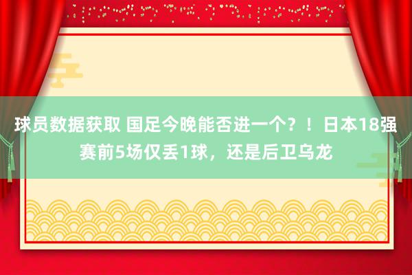 球员数据获取 国足今晚能否进一个？！日本18强赛前5场仅丢1球，还是后卫乌龙