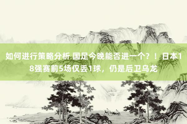 如何进行策略分析 国足今晚能否进一个？！日本18强赛前5场仅丢1球，仍是后卫乌龙