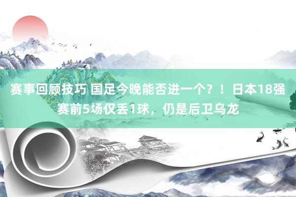 赛事回顾技巧 国足今晚能否进一个？！日本18强赛前5场仅丢1球，仍是后卫乌龙