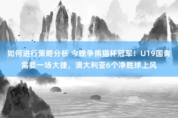 如何进行策略分析 今晚争熊猫杯冠军！U19国青需要一场大捷，澳大利亚6个净胜球上风