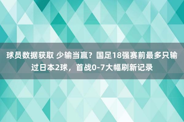 球员数据获取 少输当赢？国足18强赛前最多只输过日本2球，首战0-7大幅刷新记录