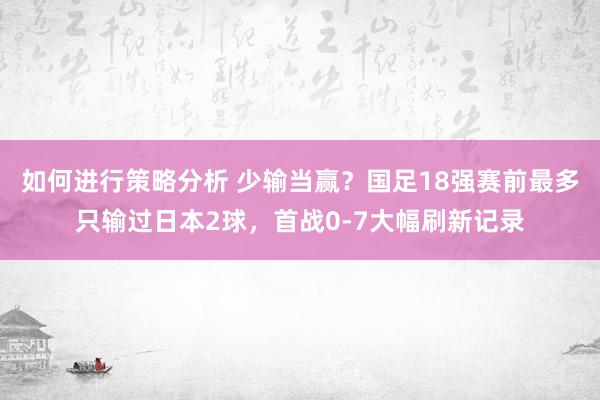 如何进行策略分析 少输当赢？国足18强赛前最多只输过日本2球，首战0-7大幅刷新记录