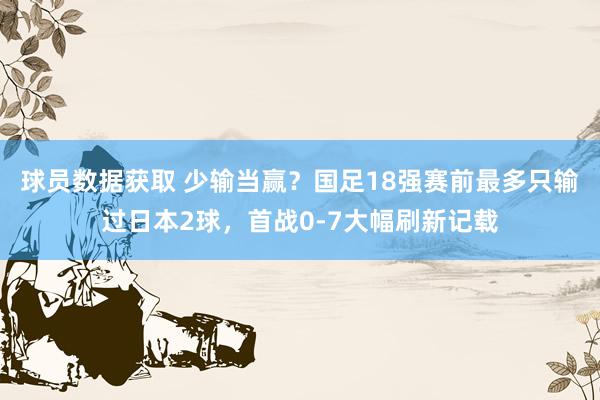 球员数据获取 少输当赢？国足18强赛前最多只输过日本2球，首战0-7大幅刷新记载