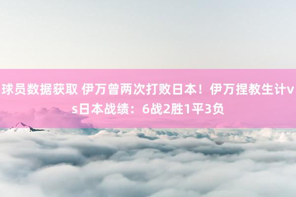 球员数据获取 伊万曾两次打败日本！伊万捏教生计vs日本战绩：6战2胜1平3负