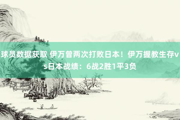 球员数据获取 伊万曾两次打败日本！伊万握教生存vs日本战绩：6战2胜1平3负