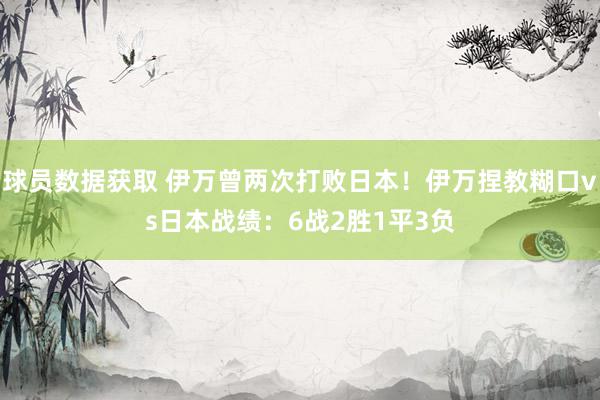 球员数据获取 伊万曾两次打败日本！伊万捏教糊口vs日本战绩：6战2胜1平3负