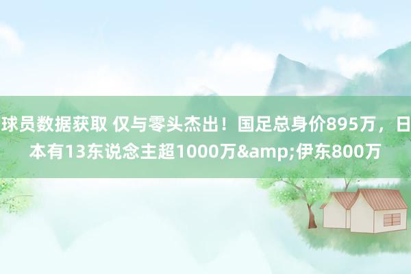 球员数据获取 仅与零头杰出！国足总身价895万，日本有13东说念主超1000万&伊东800万