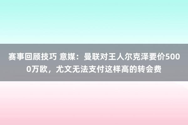 赛事回顾技巧 意媒：曼联对王人尔克泽要价5000万欧，尤文无法支付这样高的转会费