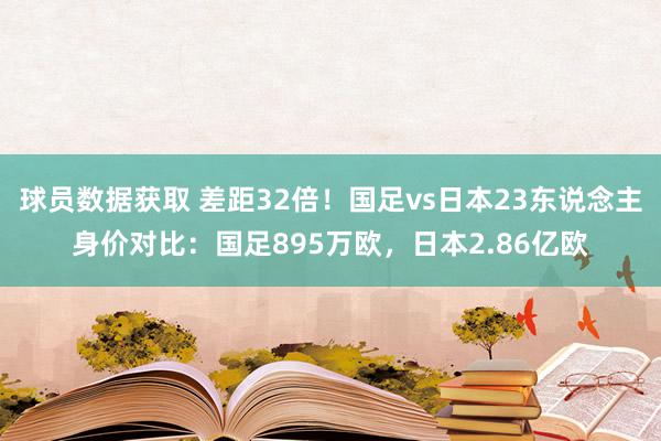 球员数据获取 差距32倍！国足vs日本23东说念主身价对比：国足895万欧，日本2.86亿欧