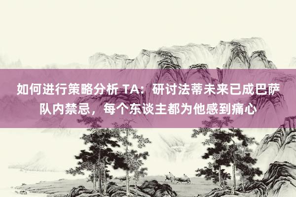 如何进行策略分析 TA：研讨法蒂未来已成巴萨队内禁忌，每个东谈主都为他感到痛心