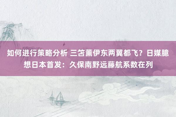 如何进行策略分析 三笘薰伊东两翼都飞？日媒臆想日本首发：久保南野远藤航系数在列