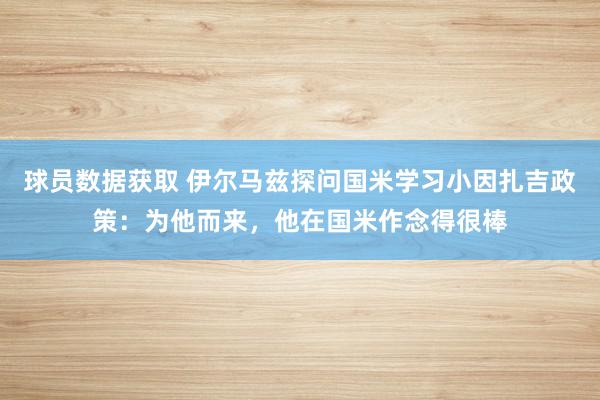 球员数据获取 伊尔马兹探问国米学习小因扎吉政策：为他而来，他在国米作念得很棒