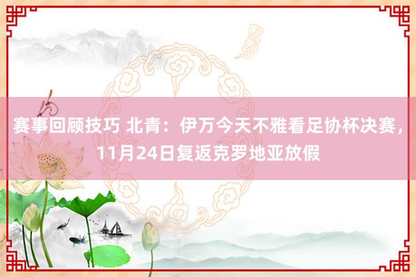 赛事回顾技巧 北青：伊万今天不雅看足协杯决赛，11月24日复返克罗地亚放假