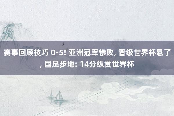 赛事回顾技巧 0-5! 亚洲冠军惨败, 晋级世界杯悬了, 国足步地: 14分纵贯世界杯