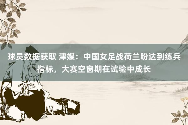 球员数据获取 津媒：中国女足战荷兰盼达到练兵指标，大赛空窗期在试验中成长