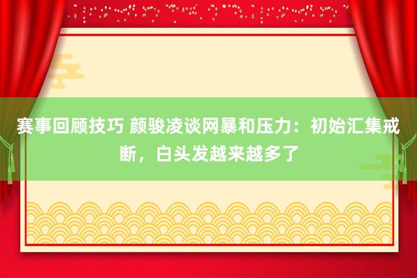 赛事回顾技巧 颜骏凌谈网暴和压力：初始汇集戒断，白头发越来越多了