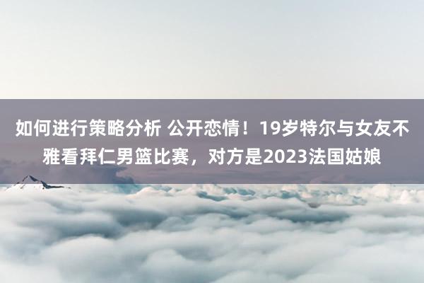 如何进行策略分析 公开恋情！19岁特尔与女友不雅看拜仁男篮比赛，对方是2023法国姑娘