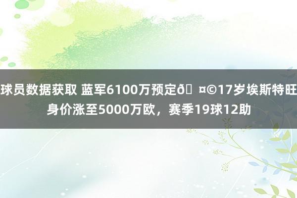 球员数据获取 蓝军6100万预定🤩17岁埃斯特旺身价涨至5000万欧，赛季19球12助