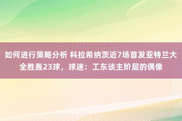 如何进行策略分析 科拉希纳茨近7场首发亚特兰大全胜轰23球，球迷：工东谈主阶层的偶像