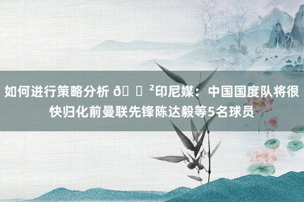 如何进行策略分析 😲印尼媒：中国国度队将很快归化前曼联先锋陈达毅等5名球员