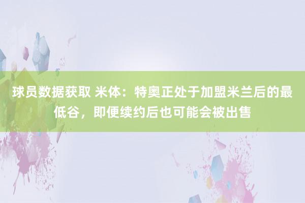 球员数据获取 米体：特奥正处于加盟米兰后的最低谷，即便续约后也可能会被出售