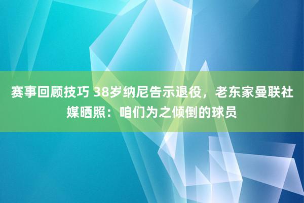 赛事回顾技巧 38岁纳尼告示退役，老东家曼联社媒晒照：咱们为之倾倒的球员