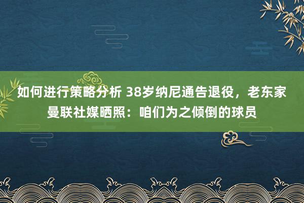 如何进行策略分析 38岁纳尼通告退役，老东家曼联社媒晒照：咱们为之倾倒的球员