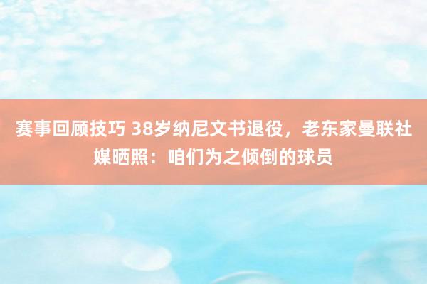 赛事回顾技巧 38岁纳尼文书退役，老东家曼联社媒晒照：咱们为之倾倒的球员