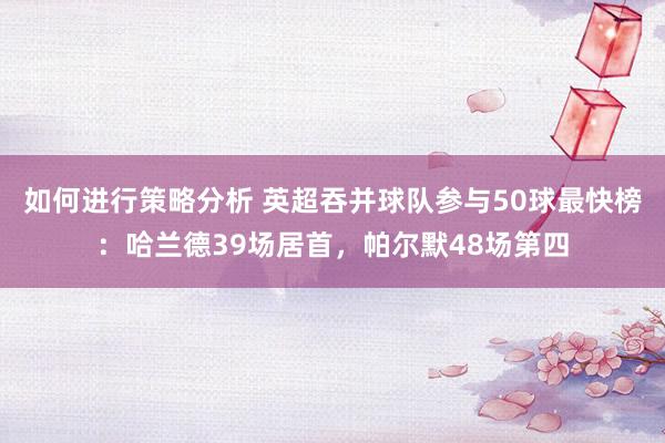 如何进行策略分析 英超吞并球队参与50球最快榜：哈兰德39场居首，帕尔默48场第四