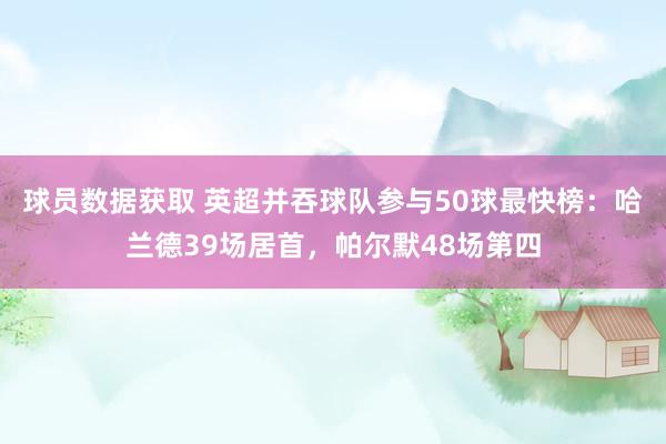 球员数据获取 英超并吞球队参与50球最快榜：哈兰德39场居首，帕尔默48场第四