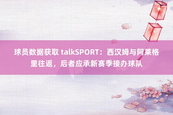 球员数据获取 talkSPORT：西汉姆与阿莱格里往返，后者应承新赛季接办球队