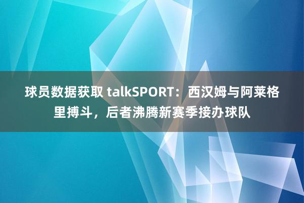 球员数据获取 talkSPORT：西汉姆与阿莱格里搏斗，后者沸腾新赛季接办球队