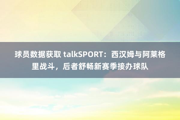 球员数据获取 talkSPORT：西汉姆与阿莱格里战斗，后者舒畅新赛季接办球队