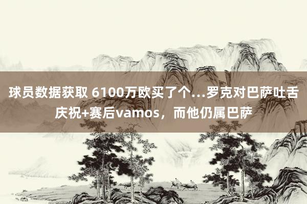 球员数据获取 6100万欧买了个…罗克对巴萨吐舌庆祝+赛后vamos，而他仍属巴萨