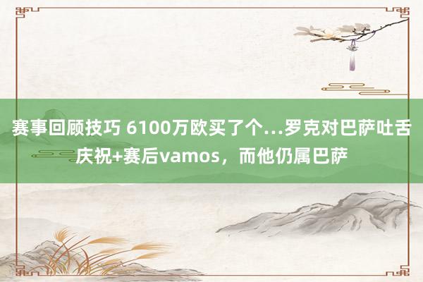 赛事回顾技巧 6100万欧买了个…罗克对巴萨吐舌庆祝+赛后vamos，而他仍属巴萨