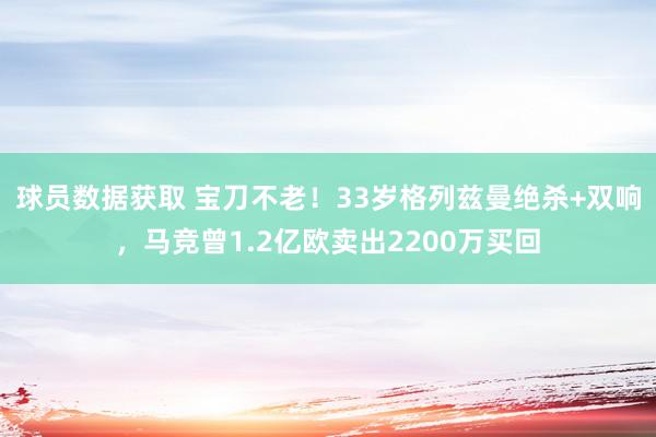 球员数据获取 宝刀不老！33岁格列兹曼绝杀+双响，马竞曾1.2亿欧卖出2200万买回