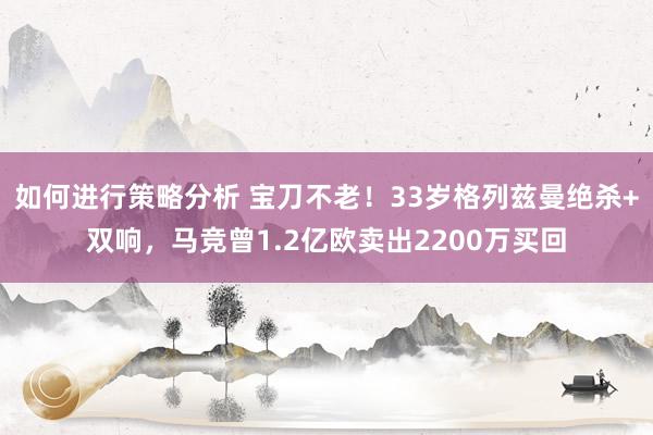 如何进行策略分析 宝刀不老！33岁格列兹曼绝杀+双响，马竞曾1.2亿欧卖出2200万买回