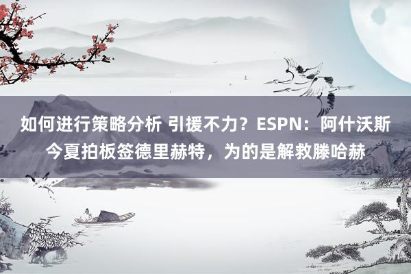 如何进行策略分析 引援不力？ESPN：阿什沃斯今夏拍板签德里赫特，为的是解救滕哈赫